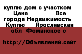 куплю дом с участком › Цена ­ 300 000 - Все города Недвижимость » Куплю   . Ярославская обл.,Фоминское с.